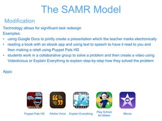 Modification
Technology allows for significant task redesign
Examples:
• using Google Docs to jointly create a presentation which the teacher marks electronically
• reading a book with an ebook app and using text to speech to have it read to you and
then making a retell using Puppet Pals HD
• students work in a collaborative group to solve a problem and then create a video using
Videolicious or Explain Everything to explain step-by-step how they solved the problem
Apps:
Puppet Pals HD Adobe Voice Explain Everything
Play School
Art Maker
iMovie
The SAMR Model
 
