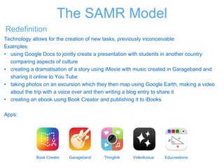 Redefinition
Technology allows for the creation of new tasks, previously inconceivable
Examples:
• using Google Docs to jointly create a presentation with students in another country
comparing aspects of culture
• creating a dramatisation of a story using iMovie with music created in Garageband and
sharing it online to You Tube
• taking photos on an excursion which they then map using Google Earth, making a video
about the trip with a voice over and then writing a blog entry to share it
• creating an ebook using Book Creator and publishing it to iBooks
Apps:
Book Creator Garageband Thinglink Videolicious Educreations
The SAMR Model
 