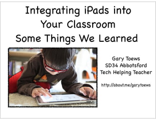 Integrating iPads into
     Your Classroom
Some Things We Learned
                    Gary Toews
                  SD34 Abbotsford
                Tech Helping Teacher

                http://about.me/garytoews
 