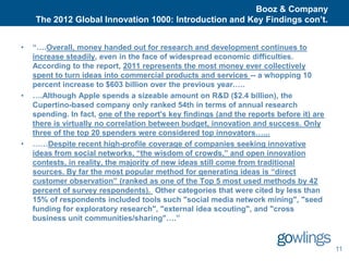 Booz & Company
    The 2012 Global Innovation 1000: Introduction and Key Findings con’t.


•   “….Overall, money handed out for research and development continues to
    increase steadily, even in the face of widespread economic difficulties.
    According to the report, 2011 represents the most money ever collectively
    spent to turn ideas into commercial products and services -- a whopping 10
    percent increase to $603 billion over the previous year.….
•   ….Although Apple spends a sizeable amount on R&D ($2.4 billion), the
    Cupertino-based company only ranked 54th in terms of annual research
    spending. In fact, one of the report's key findings (and the reports before it) are
    there is virtually no correlation between budget, innovation and success. Only
    three of the top 20 spenders were considered top innovators…...
•   ……Despite recent high-profile coverage of companies seeking innovative
    ideas from social networks, “the wisdom of crowds,” and open innovation
    contests, in reality, the majority of new ideas still come from traditional
    sources. By far the most popular method for generating ideas is “direct
    customer observation” (ranked as one of the Top 5 most used methods by 42
    percent of survey respondents). Other categories that were cited by less than
    15% of respondents included tools such "social media network mining", "seed
    funding for exploratory research", "external idea scouting", and "cross
    business unit communities/sharing"….”


                                                                                          11
 
