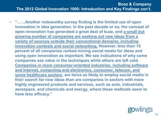 Booz & Company
   The 2012 Global Innovation 1000: Introduction and Key Findings con’t.


• “……Another noteworthy survey finding is the limited use of open
  innovation in idea generation. In the past decade or so, the concept of
  open innovation has generated a great deal of buzz, and a small but
  growing number of companies are seeking out new ideas from a
  variety of sources outside their conventional domains, including
  innovation contests and social networking. However, less than 15
  percent of all companies ranked mining social media for ideas and
  using open innovation as important. We see indications of why some
  companies see value in the techniques while others are left cold.
  Companies in more consumer-oriented industries, including software
  and Internet, computing and electronics, consumer, telecom, and
  some healthcare sectors, are twice as likely to employ social media in
  their search for new ideas than are companies in sectors with more
  highly engineered products and services, such as auto, industrials,
  aerospace, and chemicals and energy, where these methods seem to
  have less efficacy.”




                                                                            12
 