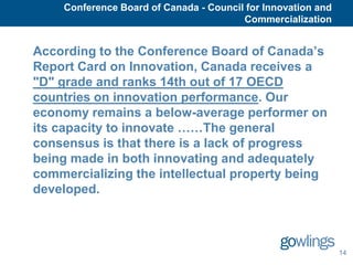 Conference Board of Canada - Council for Innovation and
                                        Commercialization


According to the Conference Board of Canada’s
Report Card on Innovation, Canada receives a
"D" grade and ranks 14th out of 17 OECD
countries on innovation performance. Our
economy remains a below-average performer on
its capacity to innovate ……The general
consensus is that there is a lack of progress
being made in both innovating and adequately
commercializing the intellectual property being
developed.



                                                              14
 