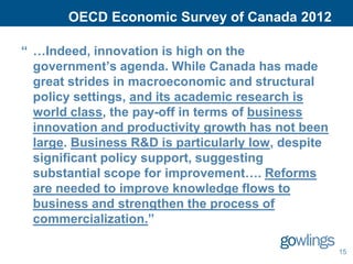 OECD Economic Survey of Canada 2012

“ …Indeed, innovation is high on the
  government’s agenda. While Canada has made
  great strides in macroeconomic and structural
  policy settings, and its academic research is
  world class, the pay-off in terms of business
  innovation and productivity growth has not been
  large. Business R&D is particularly low, despite
  significant policy support, suggesting
  substantial scope for improvement…. Reforms
  are needed to improve knowledge flows to
  business and strengthen the process of
  commercialization.”

                                                     15
 