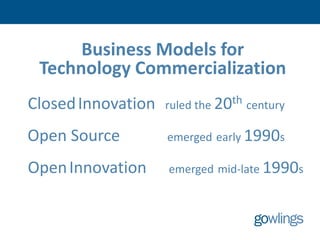 Business Models for
 Technology Commercialization
Closed Innovation   ruled the 20th century

Open Source         emerged early 1990s

Open Innovation     emerged mid-late 1990s
 