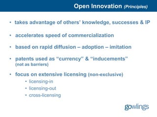 Open Innovation (Principles)

• takes advantage of others’ knowledge, successes & IP

• accelerates speed of commercialization

• based on rapid diffusion – adoption – imitation

• patents used as “currency” & “inducements”
  (not as barriers)

• focus on extensive licensing (non-exclusive)
       • licensing-in
       • licensing-out
       • cross-licensing
 