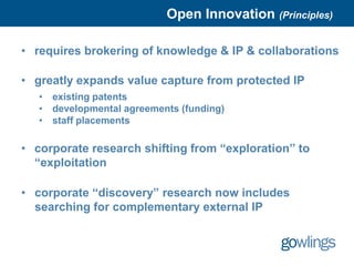 Open Innovation (Principles)

• requires brokering of knowledge & IP & collaborations

• greatly expands value capture from protected IP
   •   existing patents
   •   developmental agreements (funding)
   •   staff placements

• corporate research shifting from “exploration” to
  “exploitation

• corporate “discovery” research now includes
  searching for complementary external IP
 