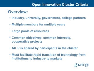 Open Innovation Cluster Criteria

Overview:
• Industry, university, government, college partners

• Multiple members for multiple years

• Large pools of resources

• Common objectives, common interests,
  cooperative projects

• All IP is shared by participants in the cluster

• Must facilitate rapid transition of technology from
  institutions to industry to markets
 