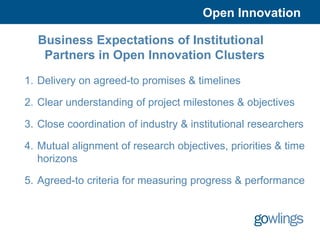 Open Innovation

  Business Expectations of Institutional
   Partners in Open Innovation Clusters

1. Delivery on agreed-to promises & timelines

2. Clear understanding of project milestones & objectives

3. Close coordination of industry & institutional researchers

4. Mutual alignment of research objectives, priorities & time
   horizons

5. Agreed-to criteria for measuring progress & performance
 