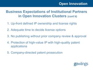Open Innovation

Business Expectations of Institutional Partners
      in Open Innovation Clusters (cont’d)

1. Up-front defined IP ownership and license rights

2. Adequate time to decide license options

3. No publishing without prior company review & approval

4. Protection of high-value IP with high-quality patent
   applications

5. Company-directed patent prosecution
 
