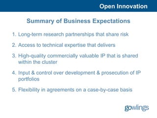 Open Innovation

      Summary of Business Expectations

1. Long-term research partnerships that share risk

2. Access to technical expertise that delivers

3. High-quality commercially valuable IP that is shared
   within the cluster

4. Input & control over development & prosecution of IP
   portfolios

5. Flexibility in agreements on a case-by-case basis
 