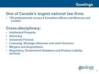 Gowlings

One of Canada’s largest national law firms
• 750 professionals across 8 Canadian offices and Moscow and
   London

Cross-disciplinary:
•   Intellectual Property
•   Advocacy
•   Corporate Finance
•   Licensing, Strategic Alliances and Joint Ventures
•   Mergers and Acquisitions
•   Regulatory, Government Relations and Product Liability
    services




                                                                3
 