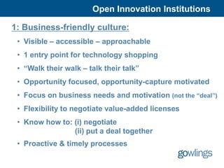 Open Innovation Institutions

1: Business-friendly culture:
 • Visible – accessible – approachable
 • 1 entry point for technology shopping
 • “Walk their walk – talk their talk”
 • Opportunity focused, opportunity-capture motivated
 • Focus on business needs and motivation (not the “deal”)
 • Flexibility to negotiate value-added licenses
 • Know how to: (i) negotiate
                (ii) put a deal together
 • Proactive & timely processes
 