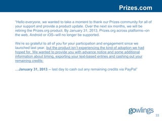 Prizes.com

“Hello everyone, we wanted to take a moment to thank our Prizes community for all of
your support and provide a product update. Over the next six months, we will be
retiring the Prizes.org product. By January 31, 2013, Prizes.org across platforms--on
the web, Android or iOS--will no longer be supported.

We’re so grateful to all of you for your participation and engagement since we
launched last year, but the product isn’t experiencing the kind of adoption we had
hoped for. We wanted to provide you with advance notice and some additional
information about timing, exporting your text-based entries and cashing out your
remaining credits:

…January 31, 2013 -- last day to cash out any remaining credits via PayPal”




                                                                                        33
 