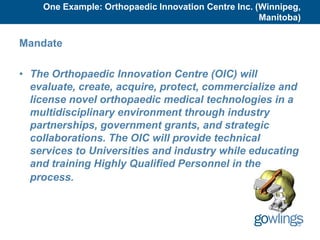 One Example: Orthopaedic Innovation Centre Inc. (Winnipeg,
                                                     Manitoba)

Mandate

• The Orthopaedic Innovation Centre (OIC) will
  evaluate, create, acquire, protect, commercialize and
  license novel orthopaedic medical technologies in a
  multidisciplinary environment through industry
  partnerships, government grants, and strategic
  collaborations. The OIC will provide technical
  services to Universities and industry while educating
  and training Highly Qualified Personnel in the
  process.



                                                            35
 