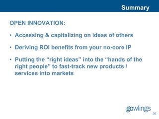 Summary

OPEN INNOVATION:

• Accessing & capitalizing on ideas of others

• Deriving ROI benefits from your no-core IP

• Putting the “right ideas” into the “hands of the
  right people” to fast-track new products /
  services into markets




                                                     36
 