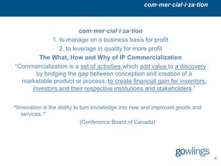 com·mer·cial·i·za·tion



                        com·mer·cial·i·za·tion
             1. to manage on a business basis for profit
                2. to leverage in quality for more profit
        The What, How and Why of IP Commercialization
“Commercialization is a set of activities which add value to a discovery
       by bridging the gap between conception and creation of a
  marketable product or process, to create financial gain for inventors,
     investors and their respective institutions and stakeholders.”


“Innovation is the ability to turn knowledge into new and improved goods and
   services.”
                              (Conference Board of Canada)




                                                                               4
 