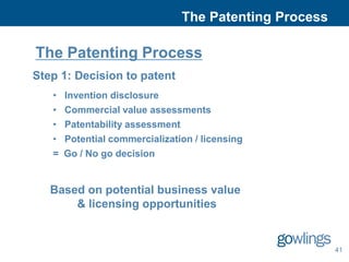 The Patenting Process

The Patenting Process
Step 1: Decision to patent
   •   Invention disclosure
   •   Commercial value assessments
   •   Patentability assessment
   •   Potential commercialization / licensing
   =   Go / No go decision


   Based on potential business value
       & licensing opportunities


                                                        41
 
