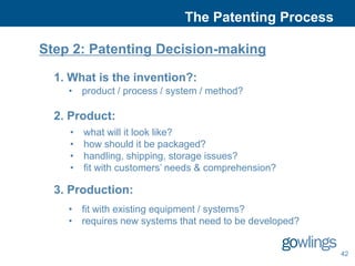 The Patenting Process

Step 2: Patenting Decision-making

  1. What is the invention?:
    • product / process / system / method?

  2. Product:
    •   what will it look like?
    •   how should it be packaged?
    •   handling, shipping, storage issues?
    •   fit with customers’ needs & comprehension?

  3. Production:
    • fit with existing equipment / systems?
    • requires new systems that need to be developed?


                                                        42
 