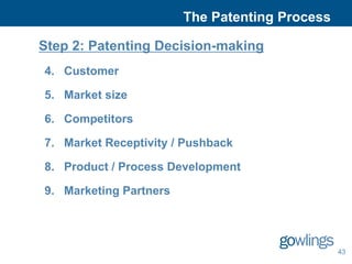 The Patenting Process

Step 2: Patenting Decision-making
4. Customer

5. Market size

6. Competitors

7. Market Receptivity / Pushback

8. Product / Process Development

9. Marketing Partners




                                                43
 
