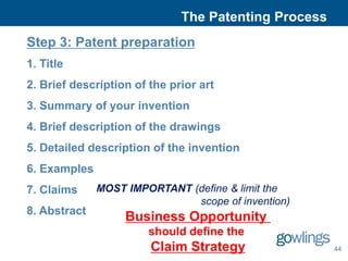 The Patenting Process
Step 3: Patent preparation
1. Title
2. Brief description of the prior art
3. Summary of your invention
4. Brief description of the drawings
5. Detailed description of the invention
6. Examples
7. Claims     MOST IMPORTANT (define & limit the
                              scope of invention)
8. Abstract
                   Business Opportunity
                        should define the
                        Claim Strategy                44
 