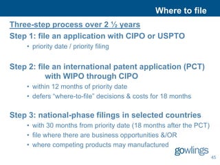 Where to file
Three-step process over 2 ½ years
Step 1: file an application with CIPO or USPTO
    • priority date / priority filing


Step 2: file an international patent application (PCT)
           with WIPO through CIPO
    • within 12 months of priority date
    • defers “where-to-file” decisions & costs for 18 months

Step 3: national-phase filings in selected countries
    • with 30 months from priority date (18 months after the PCT)
    • file where there are business opportunities &/OR
    • where competing products may manufactured
                                                                    45
 