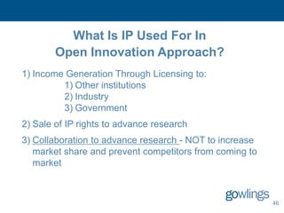 What Is IP Used For In
        Open Innovation Approach?
1) Income Generation Through Licensing to:
         1) Other institutions
         2) Industry
         3) Government
2) Sale of IP rights to advance research
3) Collaboration to advance research - NOT to increase
   market share and prevent competitors from coming to
   market



                                                         46
 