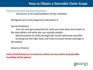 How to Obtain a Desirable Claim Scope
Filing of a full and complete disclosure
           Disclosure of all contemplations of the invention.

    Recognize your niche expertise and protect it.

    Sound Prediction
         You can only get protection for what you have done and shown in
    the description and what you can soundly predict.
        Demonstration of utility through test results whenever possible.
        Carrying out the right tests and trials to ensure broad coverage in
    the patent.

    Selection Patents

Lack of full disclosure can lead to unduly narrow claims and possible
invalidity of the patent.
 