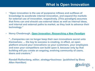 What is Open Innovation

• “Open innovation is the use of purposive inflows and outflows of
  knowledge to accelerate internal innovation, and expand the markets
  for external use of innovation, respectively. [This paradigm] assumes
  that firms can and should use external ideas as well as internal ideas,
  and internal and external paths to market, as they look to advance their
  technology.”

• Henry Chesbrough, Open Innovation: Researching a New Paradigm

  "...Companies can no longer keep their own innovations secret unto
  themselves; ... the key to success is creating, in effect, an open
  platform around your innovations so your customers, your employees
  and even your competitors can build upon it, because only by that
  building will you create an ongoing, evolving community of users,
  doers and creators."

  Randall Rothenberg, editor, strategy+business (published by Booz
  Allen Hamilton)

                                                                             5
 