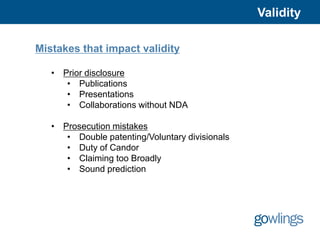 Validity

Mistakes that impact validity

   • Prior disclosure
      • Publications
      • Presentations
      • Collaborations without NDA

   • Prosecution mistakes
      • Double patenting/Voluntary divisionals
      • Duty of Candor
      • Claiming too Broadly
      • Sound prediction
 
