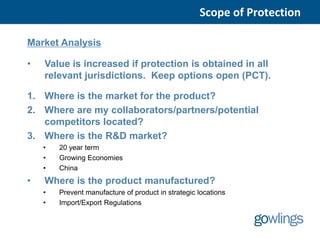 Scope of Protection

Market Analysis

•   Value is increased if protection is obtained in all
    relevant jurisdictions. Keep options open (PCT).

1. Where is the market for the product?
2. Where are my collaborators/partners/potential
   competitors located?
3. Where is the R&D market?
    •   20 year term
    •   Growing Economies
    •   China
•   Where is the product manufactured?
    •   Prevent manufacture of product in strategic locations
    •   Import/Export Regulations
 