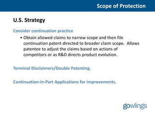 Scope of Protection

U.S. Strategy
Consider continuation practice
   • Obtain allowed claims to narrow scope and then file
     continuation patent directed to broader claim scope. Allows
     patentee to adjust the claims based on actions of
     competitors or as R&D directs product evolution.

Terminal Disclaimers/Double Patenting.

Continuation-in-Part Applications for improvements.
 