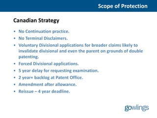 Scope of Protection

Canadian Strategy
• No Continuation practice.
• No Terminal Disclaimers.
• Voluntary Divisional applications for broader claims likely to
  invalidate divisional and even the parent on grounds of double
  patenting.
• Forced Divisional applications.
• 5 year delay for requesting examination.
• 2 year+ backlog at Patent Office.
• Amendment after allowance.
• Reissue – 4 year deadline.
 