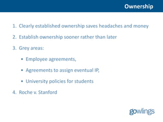 Ownership


1. Clearly established ownership saves headaches and money

2. Establish ownership sooner rather than later

3. Grey areas:

   • Employee agreements,

   • Agreements to assign eventual IP,

   • University policies for students

4. Roche v. Stanford
 