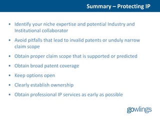 Summary – Protecting IP

• Identify your niche expertise and potential Industry and
  Institutional collaborator
• Avoid pitfalls that lead to invalid patents or unduly narrow
  claim scope
• Obtain proper claim scope that is supported or predicted
• Obtain broad patent coverage
• Keep options open
• Clearly establish ownership
• Obtain professional IP services as early as possible
 