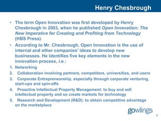 Henry Chesbrough

• The term Open Innovation was first developed by Henry
  Chesbrough in 2003, when he published Open Innovation: The
  New Imperative for Creating and Profiting from Technology
  (HBS Press).
• According to Mr. Chesbrough, Open Innovation is the use of
  internal and other companies' ideas to develop new
  businesses. He identifies five key elements in the new
  innovation process, i.e.:
1. Networking
2. Collaboration involving partners, competitors, universities, and users
3. Corporate Entrepreneurship, especially through corporate venturing,
   start-ups and spin-offs
4. Proactive Intellectual Property Management: to buy and sell
   intellectual property and so create markets for technology
5. Research and Development (R&D): to obtain competitive advantage
   on the marketplace

                                                                            6
 