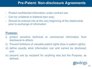 Pre-Patent: Non-disclosure Agreements

- Protect confidential information under contract law
- Can be unilateral or bilateral (two way)
- Should be entered into at the very beginning of the relationship
  prior to exchange of information


Purpose:
i) protect sensitive technical or commercial information from
     disclosure to others;
ii) Prevent forfeiture of valuable patent rights (loss in patent rights);
iii) define exactly what information can and cannot be disclosed;
     and
iv) prevent use by recipient for anything else but the Purpose, as
     defined.

                                                                            60
 