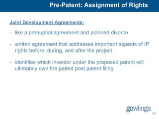Pre-Patent: Assignment of Rights

Joint Development Agreements:

- like a prenuptial agreement and planned divorce

- written agreement that addresses important aspects of IP
  rights before, during, and after the project

- identifies which inventor under the proposed patent will
  ultimately own the patent post patent filing




                                                             61
 