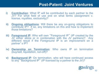 Post-Patent: Joint Ventures
i)    Contribution: What IP will be contributed by each partner to the
      JV? For what field of use and on what terms (assignment v.
      license, royalties, exclusivity)?

ii)   Ongoing obligations: Will there be any on-going obligations to
      contribute IP? If so, any limitations on this and how to implement
      those limitations?

iii) Foreground IP: Who will own “Foreground IP” (IP created by the
     JV either alone or in combination with the JV partners)? Any
     different result if the Foreground IP is an improvement on a
     partner’s IP?

iv) Ownership on Termination: Who owns IP on termination
    (buy/sell, liquidation, run-off)?

v)    Background IP: On termination, who will have continued access
      to any “Background IP” (IP licensed by a partner to the JV)?


                                                                           62
 