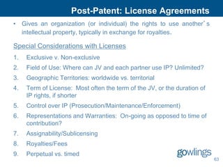 Post-Patent: License Agreements
• Gives an organization (or individual) the rights to use another’s
  intellectual property, typically in exchange for royalties.

Special Considerations with Licenses
1.   Exclusive v. Non-exclusive
2.   Field of Use: Where can JV and each partner use IP? Unlimited?
3.   Geographic Territories: worldwide vs. territorial
4.   Term of License: Most often the term of the JV, or the duration of
     IP rights, if shorter
5.   Control over IP (Prosecution/Maintenance/Enforcement)
6.   Representations and Warranties: On-going as opposed to time of
     contribution?
7.   Assignability/Sublicensing
8.   Royalties/Fees
9.   Perpetual vs. timed
                                                                          63
 