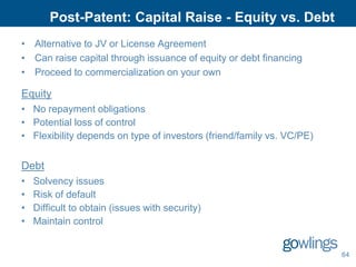 Post-Patent: Capital Raise - Equity vs. Debt
• Alternative to JV or License Agreement
• Can raise capital through issuance of equity or debt financing
• Proceed to commercialization on your own

Equity
• No repayment obligations
• Potential loss of control
• Flexibility depends on type of investors (friend/family vs. VC/PE)


Debt
•   Solvency issues
•   Risk of default
•   Difficult to obtain (issues with security)
•   Maintain control


                                                                       64
 