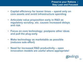 Preserve your Rations -
                                    Stay Lean and Focused

• Capital efficiency for leaner times – spend only on
  core assets and avoid infrastructure spending

• Articulate value proposition early in R&D as
  regulatory scrutiny, etc. causes increased delays
  and risk

• Focus on core technology; postpone other ideas
  and pull the plug early

• Make technology as marketable as possible
  (reduces sale effort)

• Need for increased R&D productivity – open
  innovation models are useful where appropriate!


                                                              65
 