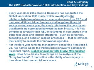 .
                                                    Booz & Company
      The 2012 Global Innovation 1000: Introduction and Key Findings


    • Every year since 2005, Booz & Company has conducted the
      Global Innovation 1000 study, which investigates the
      relationship between how much companies spend on R&D and
      their overall financial performance and long-term financial
      success—and every year, the study reinforces the conclusion
      that there is no correlation between the two. Instead, it is how
      companies leverage their R&D investments in conjunction with
      other resources and internal structures—such as personnel,
      capabilities, and decision-making processes — that determines
      their ability to execute their innovation agendas.
    • For the third year running, management consulting firm Booz &
      Co. has named Apple the world's most innovative company in
      its annual report, Global Innovation 1000 Study: Making Ideas
      Work. Booz & Co. bases its rankings on an analysis of the
      "fuzzy front-end" of innovation -- the ability of a company to
      turn ideas into commercial successes.

                                                                         9
 