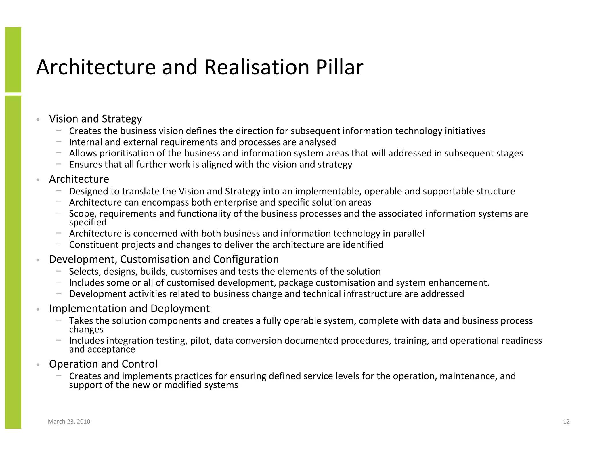 Architecture and Realisation Pillar

•   Vision and Strategy
      −    Creates the business vision defines the direction for subsequent information technology initiatives
      −    Internal and external requirements and processes are analysed
      −    Allows prioritisation of the business and information system areas that will addressed in subsequent stages
      −    Ensures that all further work is aligned with the vision and strategy
•   Architecture
      − Designed to translate the Vision and Strategy into an implementable, operable and supportable structure
      − Architecture can encompass both enterprise and specific solution areas
      − Scope, requirements and functionality of the business processes and the associated information systems are
        specified
      − Architecture is concerned with both business and information technology in parallel
      − Constituent projects and changes to deliver the architecture are identified
•   Development, Customisation and Configuration
      − Selects, designs, builds, customises and tests the elements of the solution
      − Includes some or all of customised development, package customisation and system enhancement.
      − Development activities related to business change and technical infrastructure are addressed
•   Implementation and Deployment
      − Takes the solution components and creates a fully operable system, complete with data and business process
        changes
      − Includes integration testing, pilot, data conversion documented procedures, training, and operational readiness
        and acceptance
•   Operation and Control
      − Creates and implements practices for ensuring defined service levels for the operation, maintenance, and
        support of the new or modified systems


    March 23, 2010                                                                                                        12
 