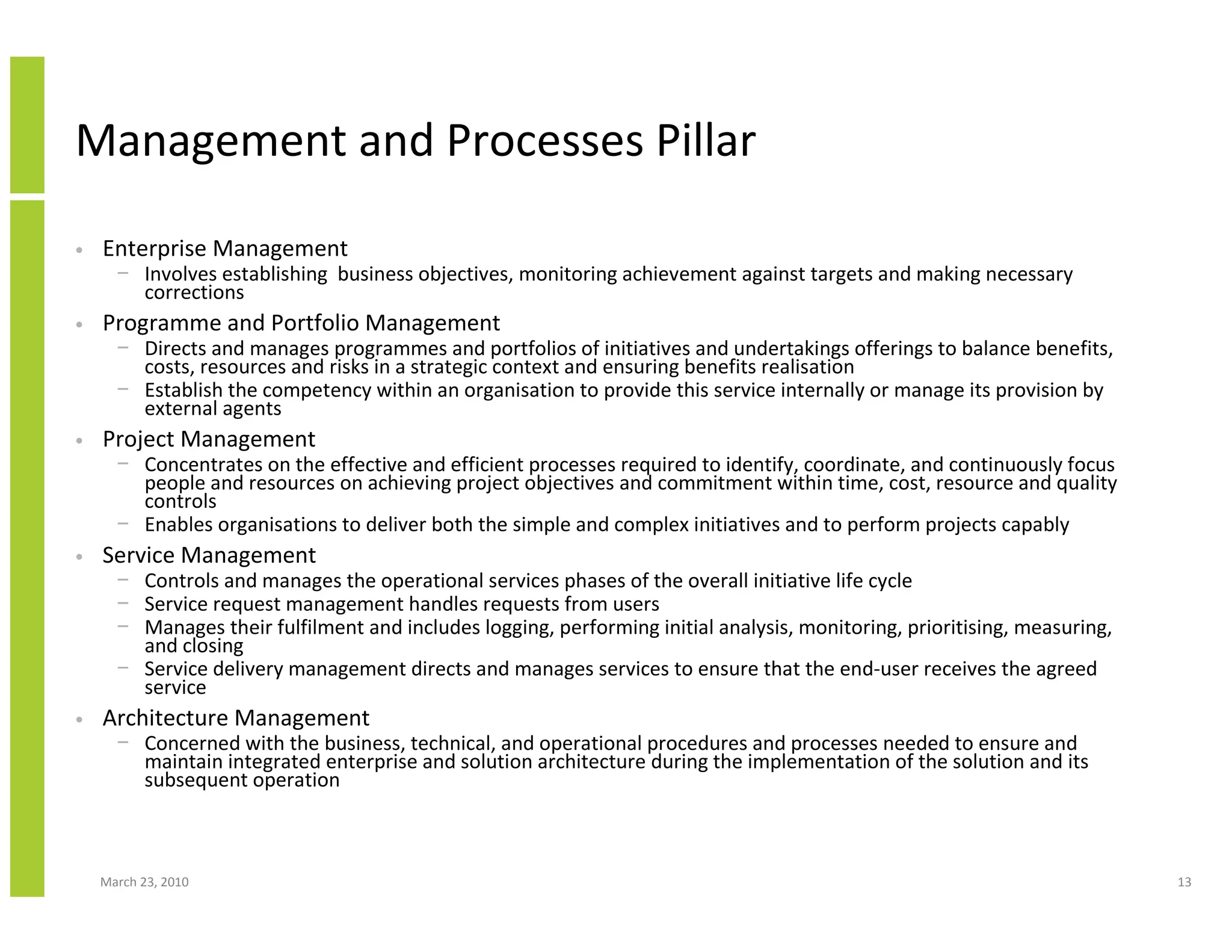 Management and Processes Pillar

•   Enterprise Management
      − Involves establishing business objectives, monitoring achievement against targets and making necessary
        corrections
•   Programme and Portfolio Management
      − Directs and manages programmes and portfolios of initiatives and undertakings offerings to balance benefits,
        costs, resources and risks in a strategic context and ensuring benefits realisation
      − Establish the competency within an organisation to provide this service internally or manage its provision by
        external agents
•   Project Management
      − Concentrates on the effective and efficient processes required to identify, coordinate, and continuously focus
        people and resources on achieving project objectives and commitment within time, cost, resource and quality
        controls
      − Enables organisations to deliver both the simple and complex initiatives and to perform projects capably
•   Service Management
      − Controls and manages the operational services phases of the overall initiative life cycle
      − Service request management handles requests from users
      − Manages their fulfilment and includes logging, performing initial analysis, monitoring, prioritising, measuring,
        and closing
      − Service delivery management directs and manages services to ensure that the end-user receives the agreed
        service
•   Architecture Management
      − Concerned with the business, technical, and operational procedures and processes needed to ensure and
        maintain integrated enterprise and solution architecture during the implementation of the solution and its
        subsequent operation



    March 23, 2010                                                                                                         13
 