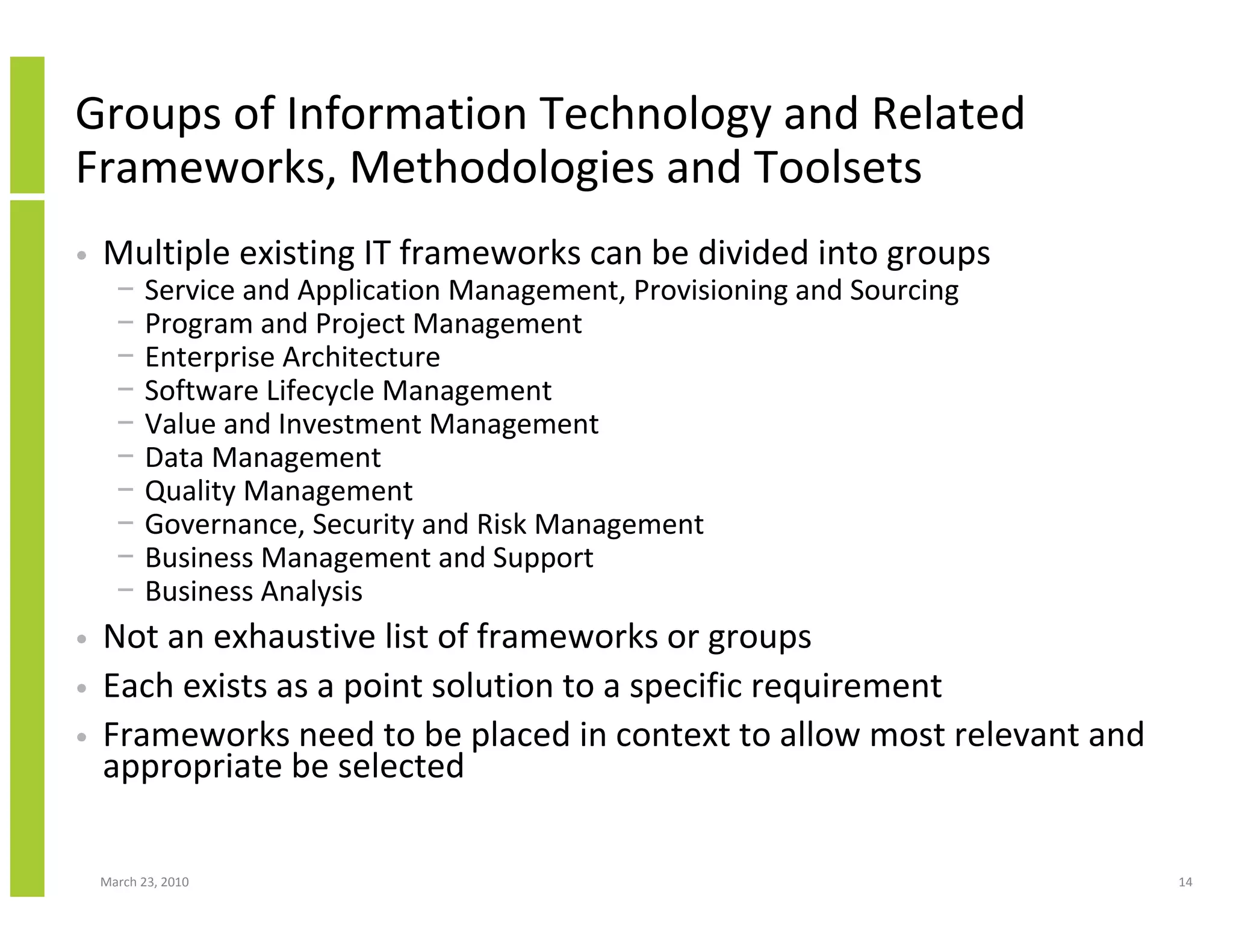 Groups of Information Technology and Related
Frameworks, Methodologies and Toolsets
•   Multiple existing IT frameworks can be divided into groups
      −    Service and Application Management, Provisioning and Sourcing
      −    Program and Project Management
      −    Enterprise Architecture
      −    Software Lifecycle Management
      −    Value and Investment Management
      −    Data Management
      −    Quality Management
      −    Governance, Security and Risk Management
      −    Business Management and Support
      −    Business Analysis
•   Not an exhaustive list of frameworks or groups
•   Each exists as a point solution to a specific requirement
•   Frameworks need to be placed in context to allow most relevant and
    appropriate be selected

    March 23, 2010                                                         14
 