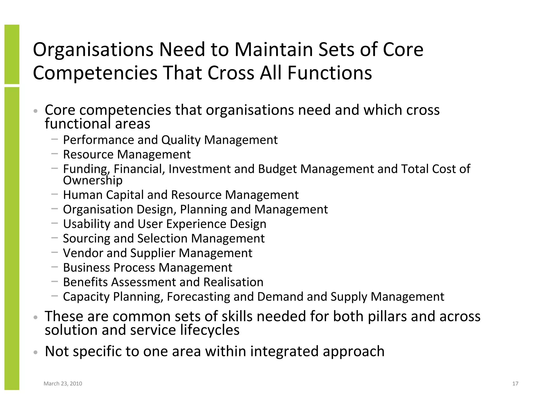 Organisations Need to Maintain Sets of Core
Competencies That Cross All Functions
•   Core competencies that organisations need and which cross
    functional areas
      − Performance and Quality Management
      − Resource Management
      − Funding, Financial, Investment and Budget Management and Total Cost of
        Ownership
      − Human Capital and Resource Management
      − Organisation Design, Planning and Management
      − Usability and User Experience Design
      − Sourcing and Selection Management
      − Vendor and Supplier Management
      − Business Process Management
      − Benefits Assessment and Realisation
      − Capacity Planning, Forecasting and Demand and Supply Management
•   These are common sets of skills needed for both pillars and across
    solution and service lifecycles
•   Not specific to one area within integrated approach
    March 23, 2010                                                               17
 