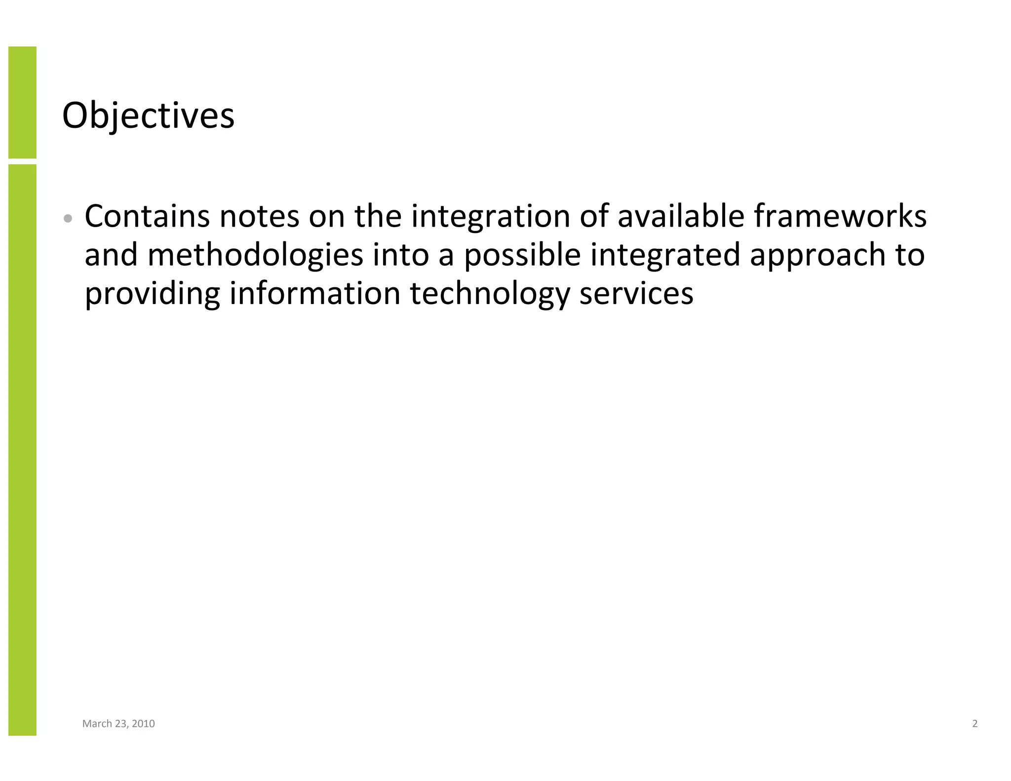 Objectives

•   Contains notes on the integration of available frameworks
    and methodologies into a possible integrated approach to
    providing information technology services




    March 23, 2010                                              2
 