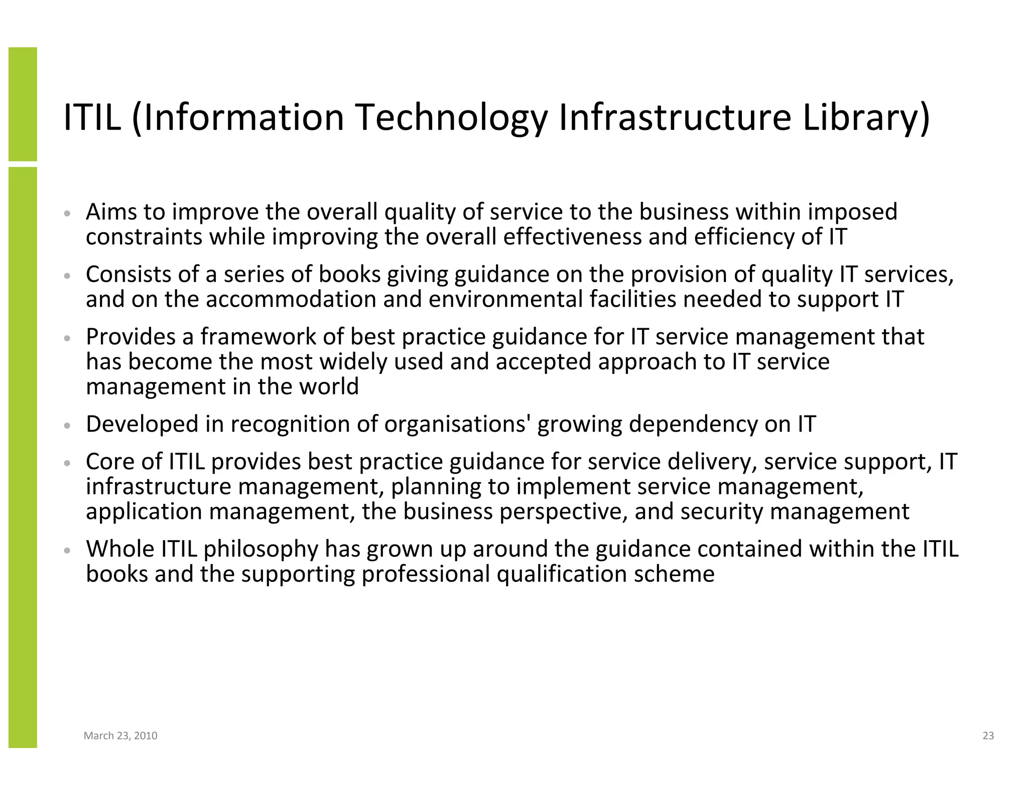 ITIL (Information Technology Infrastructure Library)

•   Aims to improve the overall quality of service to the business within imposed
    constraints while improving the overall effectiveness and efficiency of IT
•   Consists of a series of books giving guidance on the provision of quality IT services,
    and on the accommodation and environmental facilities needed to support IT
•   Provides a framework of best practice guidance for IT service management that
    has become the most widely used and accepted approach to IT service
    management in the world
•   Developed in recognition of organisations' growing dependency on IT
•   Core of ITIL provides best practice guidance for service delivery, service support, IT
    infrastructure management, planning to implement service management,
    application management, the business perspective, and security management
•   Whole ITIL philosophy has grown up around the guidance contained within the ITIL
    books and the supporting professional qualification scheme




    March 23, 2010                                                                           23
 