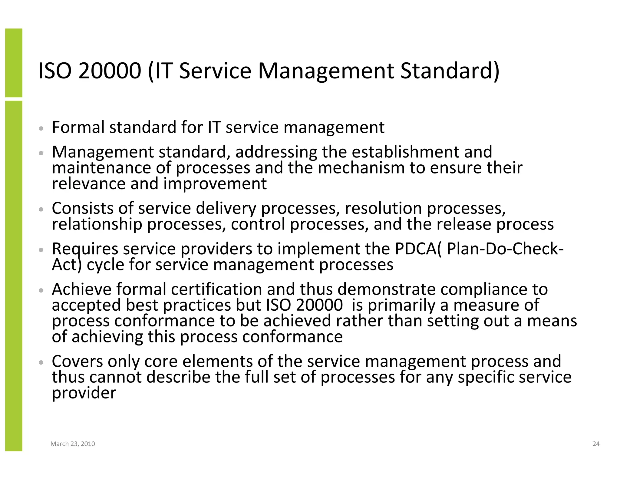 ISO 20000 (IT Service Management Standard)

•   Formal standard for IT service management
•   Management standard, addressing the establishment and
    maintenance of processes and the mechanism to ensure their
    relevance and improvement
•   Consists of service delivery processes, resolution processes,
    relationship processes, control processes, and the release process
•   Requires service providers to implement the PDCA( Plan-Do-Check-
    Act) cycle for service management processes
•   Achieve formal certification and thus demonstrate compliance to
    accepted best practices but ISO 20000 is primarily a measure of
    process conformance to be achieved rather than setting out a means
    of achieving this process conformance
•   Covers only core elements of the service management process and
    thus cannot describe the full set of processes for any specific service
    provider

    March 23, 2010                                                            24
 