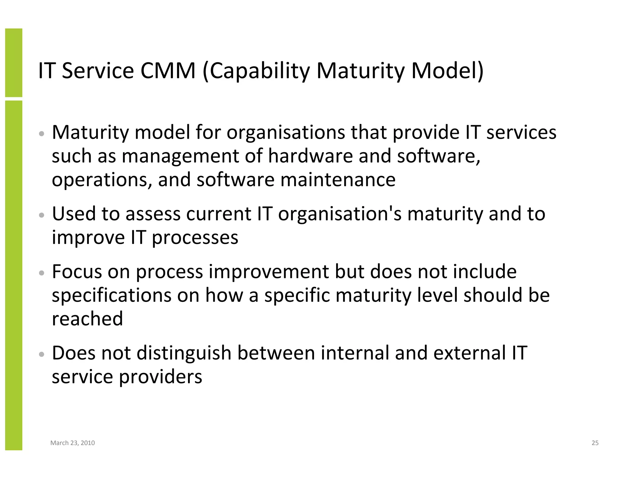 IT Service CMM (Capability Maturity Model)

•   Maturity model for organisations that provide IT services
    such as management of hardware and software,
    operations, and software maintenance
•   Used to assess current IT organisation's maturity and to
    improve IT processes
•   Focus on process improvement but does not include
    specifications on how a specific maturity level should be
    reached
•   Does not distinguish between internal and external IT
    service providers

    March 23, 2010                                              25
 